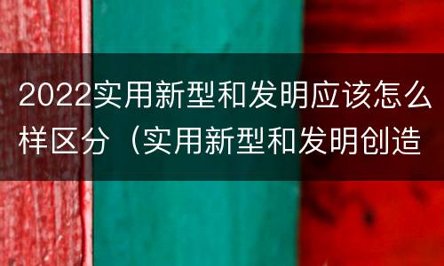 2022实用新型和发明应该怎么样区分（实用新型和发明创造）