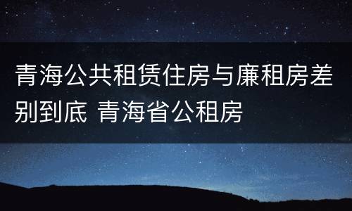 青海公共租赁住房与廉租房差别到底 青海省公租房