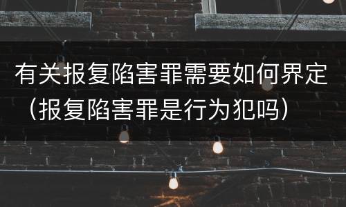 有关报复陷害罪需要如何界定（报复陷害罪是行为犯吗）