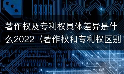 著作权及专利权具体差异是什么2022（著作权和专利权区别）