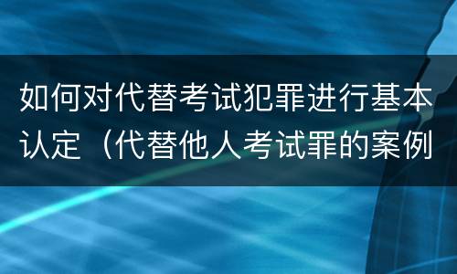 如何对代替考试犯罪进行基本认定（代替他人考试罪的案例）