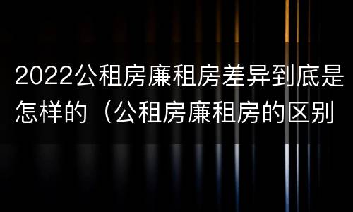 2022公租房廉租房差异到底是怎样的（公租房廉租房的区别有哪些）