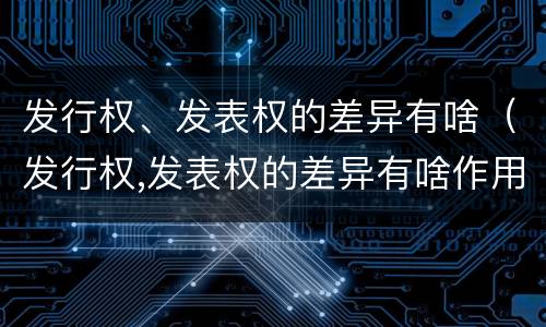 发行权、发表权的差异有啥（发行权,发表权的差异有啥作用）