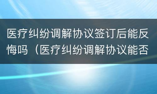 医疗纠纷调解协议签订后能反悔吗（医疗纠纷调解协议能否反悔）