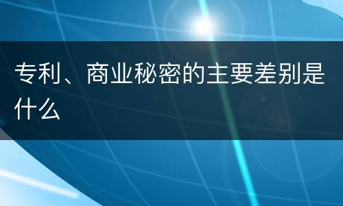 专利、商业秘密的主要差别是什么