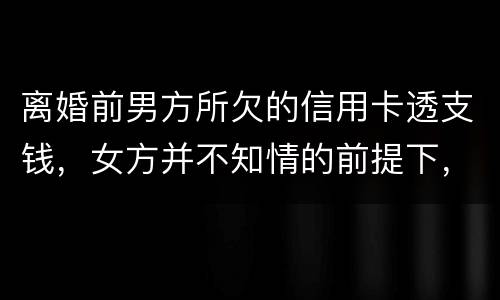 离婚前男方所欠的信用卡透支钱，女方并不知情的前提下，离婚后，女方用承担吗