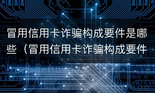 冒用信用卡诈骗构成要件是哪些（冒用信用卡诈骗构成要件是哪些内容）