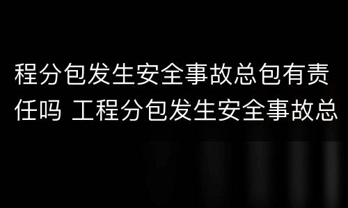 程分包发生安全事故总包有责任吗 工程分包发生安全事故总包有责任吗