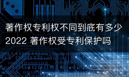 著作权专利权不同到底有多少2022 著作权受专利保护吗