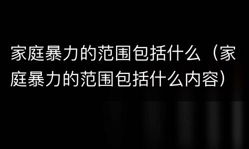 家庭暴力的范围包括什么（家庭暴力的范围包括什么内容）