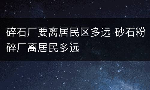 碎石厂要离居民区多远 砂石粉碎厂离居民多远