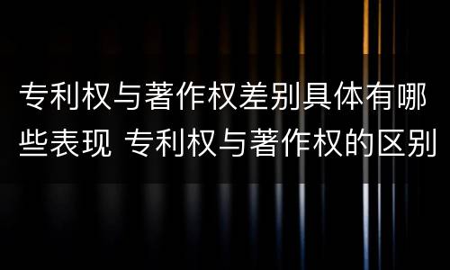 专利权与著作权差别具体有哪些表现 专利权与著作权的区别与联系