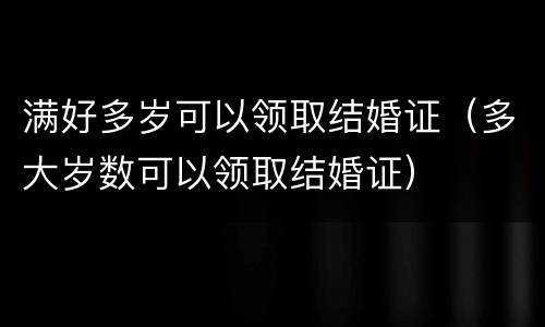 满好多岁可以领取结婚证（多大岁数可以领取结婚证）