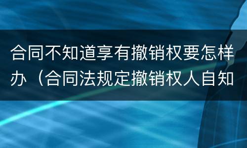 合同不知道享有撤销权要怎样办（合同法规定撤销权人自知道）