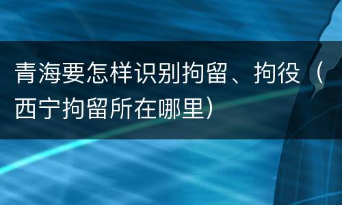 青海要怎样识别拘留、拘役（西宁拘留所在哪里）