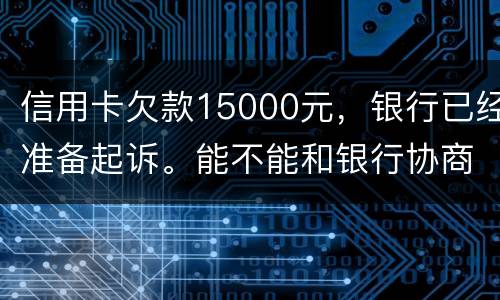 信用卡欠款15000元，银行已经准备起诉。能不能和银行协商还款