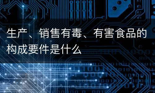 生产、销售有毒、有害食品的构成要件是什么