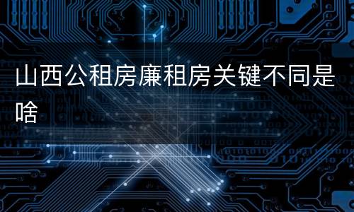 山西公租房廉租房关键不同是啥