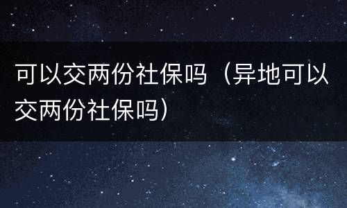 可以交两份社保吗（异地可以交两份社保吗）