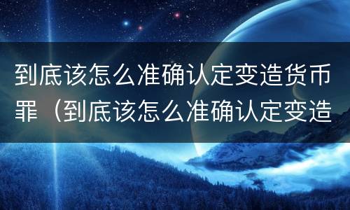 到底该怎么准确认定变造货币罪（到底该怎么准确认定变造货币罪呢）