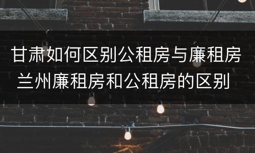 甘肃如何区别公租房与廉租房 兰州廉租房和公租房的区别