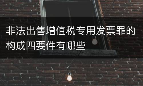 非法出售增值税专用发票罪的构成四要件有哪些