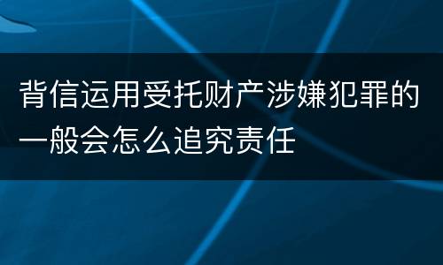 背信运用受托财产涉嫌犯罪的一般会怎么追究责任