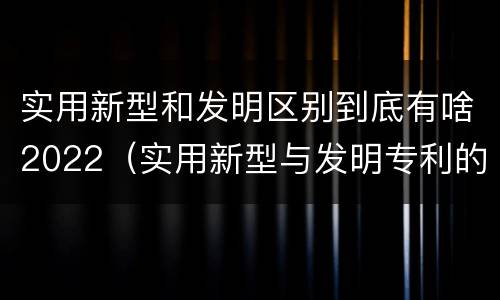 实用新型和发明区别到底有啥2022（实用新型与发明专利的区别有哪些）