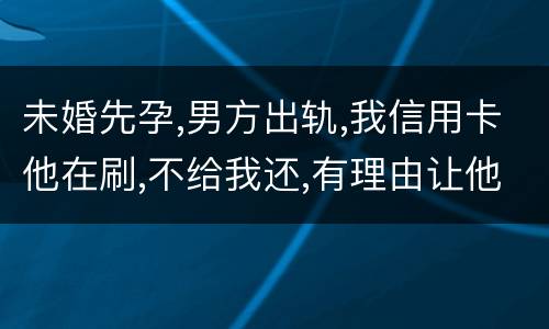 未婚先孕,男方出轨,我信用卡他在刷,不给我还,有理由让他还吗