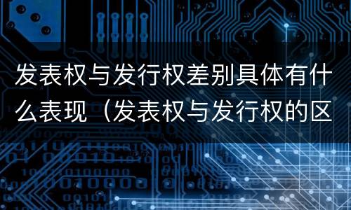 发表权与发行权差别具体有什么表现（发表权与发行权的区别）