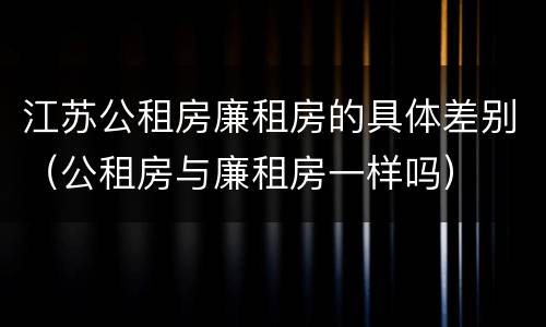 江苏公租房廉租房的具体差别（公租房与廉租房一样吗）