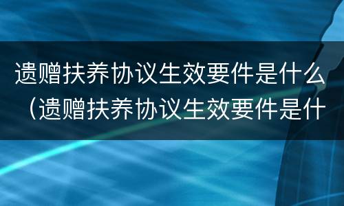 遗赠扶养协议生效要件是什么（遗赠扶养协议生效要件是什么）