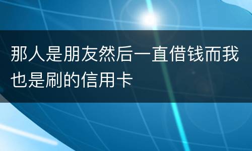 那人是朋友然后一直借钱而我也是刷的信用卡