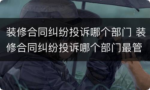 装修合同纠纷投诉哪个部门 装修合同纠纷投诉哪个部门最管用