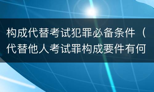 构成代替考试犯罪必备条件（代替他人考试罪构成要件有何规定）