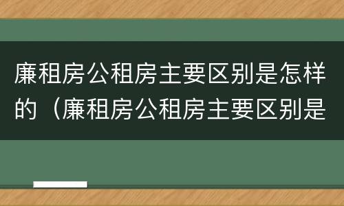 廉租房公租房主要区别是怎样的（廉租房公租房主要区别是怎样的呢）