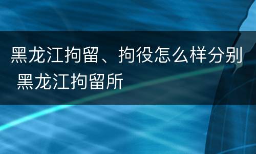 黑龙江拘留、拘役怎么样分别 黑龙江拘留所