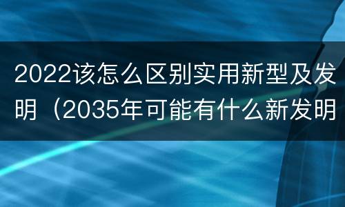 2022该怎么区别实用新型及发明（2035年可能有什么新发明）