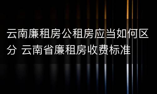 云南廉租房公租房应当如何区分 云南省廉租房收费标准