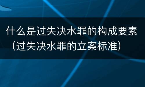 什么是过失决水罪的构成要素（过失决水罪的立案标准）