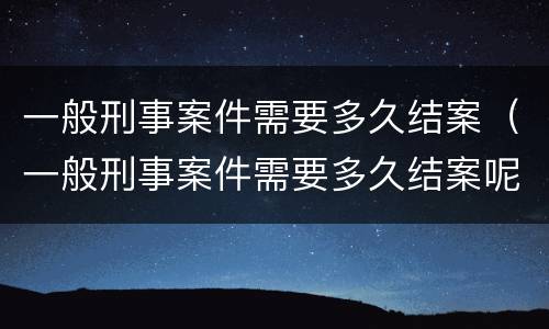 一般刑事案件需要多久结案（一般刑事案件需要多久结案呢）