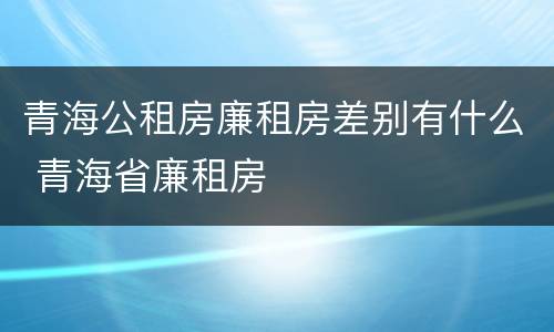 青海公租房廉租房差别有什么 青海省廉租房