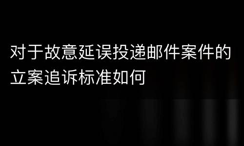 对于故意延误投递邮件案件的立案追诉标准如何