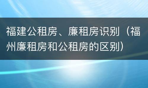 福建公租房、廉租房识别（福州廉租房和公租房的区别）