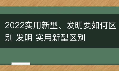 2022实用新型、发明要如何区别 发明 实用新型区别