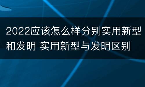 2022应该怎么样分别实用新型和发明 实用新型与发明区别