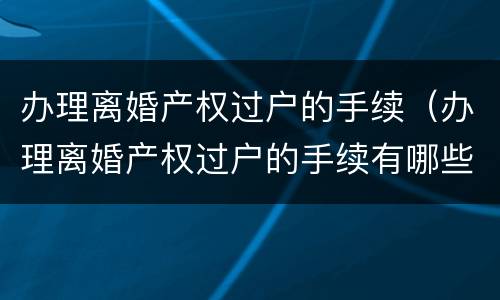 办理离婚产权过户的手续（办理离婚产权过户的手续有哪些）