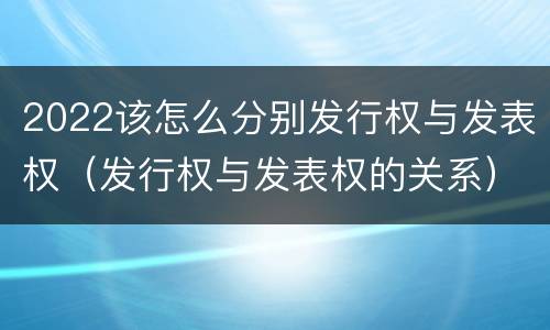 2022该怎么分别发行权与发表权（发行权与发表权的关系）