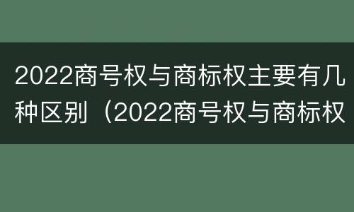 2022商号权与商标权主要有几种区别（2022商号权与商标权主要有几种区别呢）