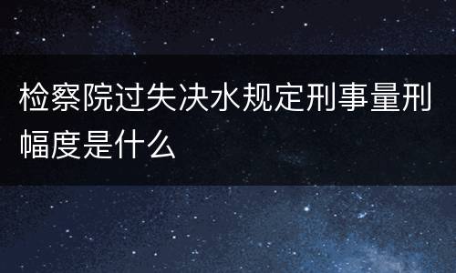 检察院过失决水规定刑事量刑幅度是什么